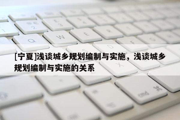 [寧夏]淺談城鄉(xiāng)規(guī)劃編制與實施，淺談城鄉(xiāng)規(guī)劃編制與實施的關(guān)系