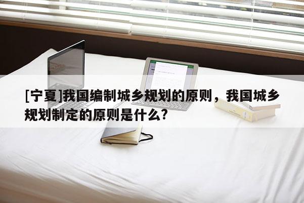 [寧夏]我國編制城鄉(xiāng)規(guī)劃的原則，我國城鄉(xiāng)規(guī)劃制定的原則是什么?