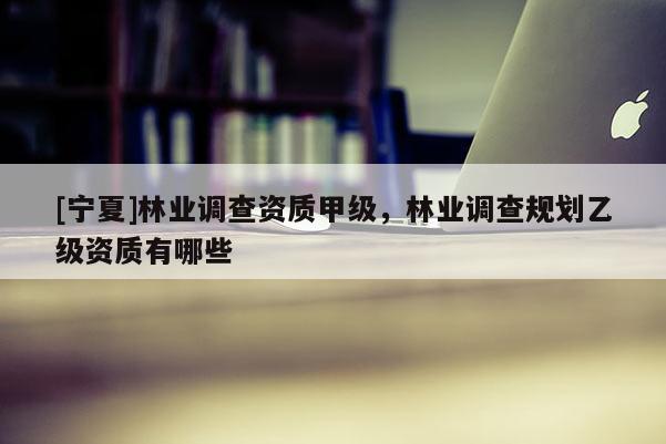 [寧夏]林業(yè)調(diào)查資質(zhì)甲級，林業(yè)調(diào)查規(guī)劃乙級資質(zhì)有哪些