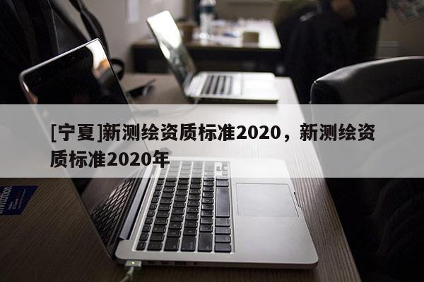 [寧夏]新測繪資質(zhì)標(biāo)準(zhǔn)2020，新測繪資質(zhì)標(biāo)準(zhǔn)2020年