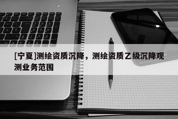 [寧夏]測繪資質(zhì)沉降，測繪資質(zhì)乙級沉降觀測業(yè)務(wù)范圍