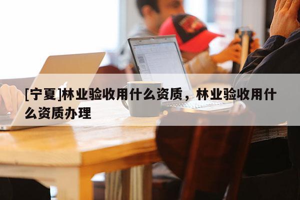 [寧夏]林業(yè)驗收用什么資質，林業(yè)驗收用什么資質辦理