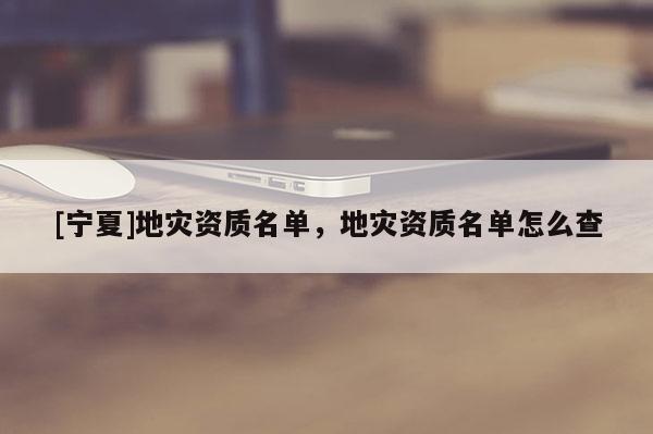 [寧夏]地災(zāi)資質(zhì)名單，地災(zāi)資質(zhì)名單怎么查