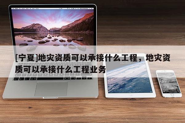 [寧夏]地災(zāi)資質(zhì)可以承接什么工程，地災(zāi)資質(zhì)可以承接什么工程業(yè)務(wù)