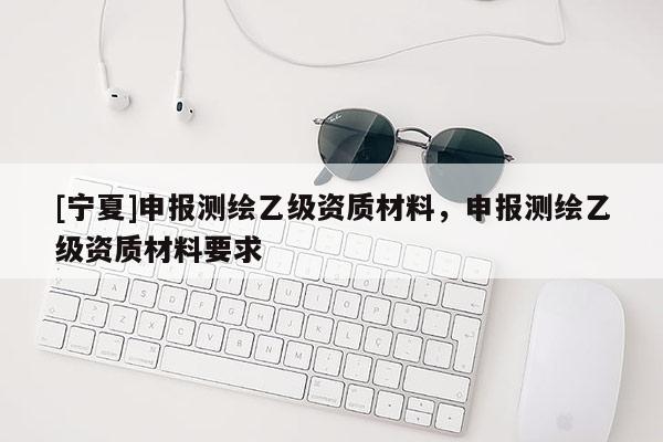 [寧夏]申報(bào)測(cè)繪乙級(jí)資質(zhì)材料，申報(bào)測(cè)繪乙級(jí)資質(zhì)材料要求