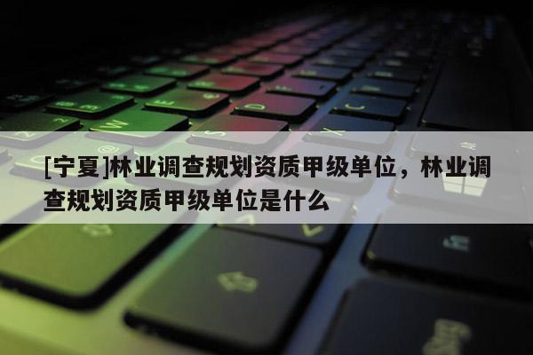 [寧夏]林業(yè)調(diào)查規(guī)劃資質(zhì)甲級(jí)單位，林業(yè)調(diào)查規(guī)劃資質(zhì)甲級(jí)單位是什么
