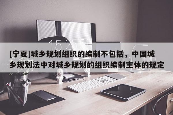 [寧夏]城鄉(xiāng)規(guī)劃組織的編制不包括，中國城鄉(xiāng)規(guī)劃法中對城鄉(xiāng)規(guī)劃的組織編制主體的規(guī)定