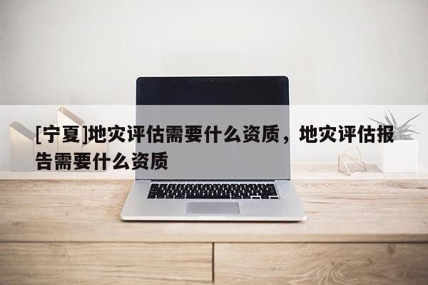 [寧夏]地災評估需要什么資質，地災評估報告需要什么資質