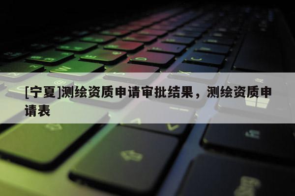 [寧夏]測(cè)繪資質(zhì)申請(qǐng)審批結(jié)果，測(cè)繪資質(zhì)申請(qǐng)表