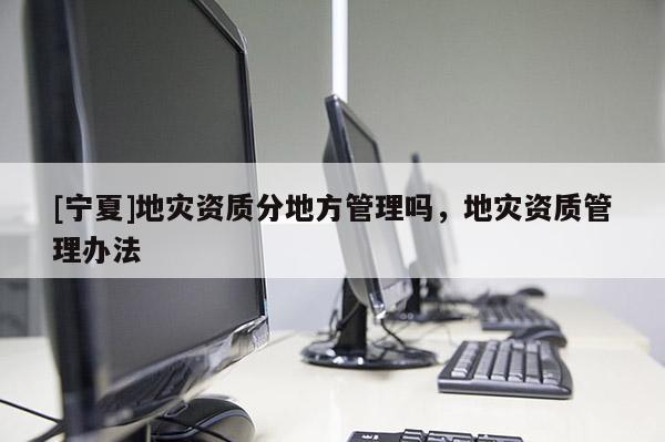 [寧夏]地災(zāi)資質(zhì)分地方管理嗎，地災(zāi)資質(zhì)管理辦法