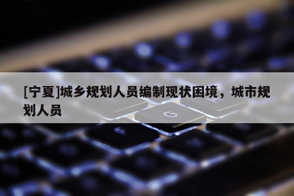[寧夏]城鄉(xiāng)規(guī)劃人員編制現(xiàn)狀困境，城市規(guī)劃人員