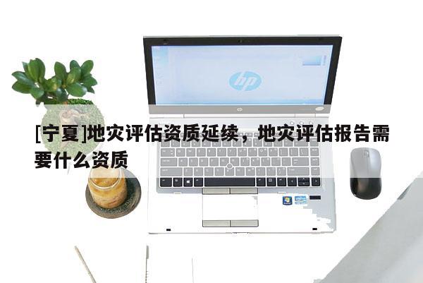 [寧夏]地災(zāi)評估資質(zhì)延續(xù)，地災(zāi)評估報(bào)告需要什么資質(zhì)