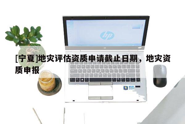 [寧夏]地災(zāi)評(píng)估資質(zhì)申請(qǐng)截止日期，地災(zāi)資質(zhì)申報(bào)