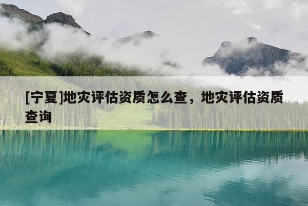 [寧夏]地災評估資質怎么查，地災評估資質查詢
