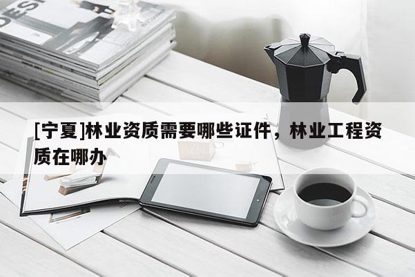 [寧夏]林業(yè)資質(zhì)需要哪些證件，林業(yè)工程資質(zhì)在哪辦