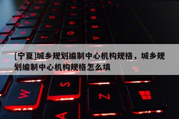 [寧夏]城鄉(xiāng)規(guī)劃編制中心機(jī)構(gòu)規(guī)格，城鄉(xiāng)規(guī)劃編制中心機(jī)構(gòu)規(guī)格怎么填