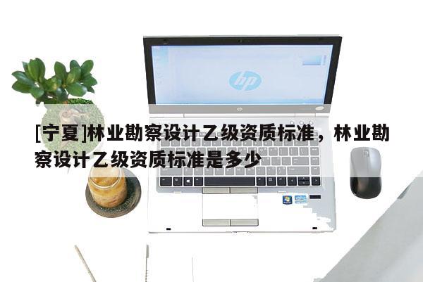 [寧夏]林業(yè)勘察設(shè)計(jì)乙級(jí)資質(zhì)標(biāo)準(zhǔn)，林業(yè)勘察設(shè)計(jì)乙級(jí)資質(zhì)標(biāo)準(zhǔn)是多少