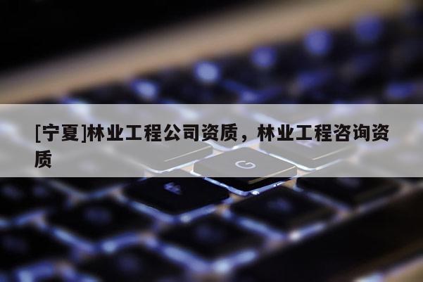 [寧夏]林業(yè)工程公司資質(zhì)，林業(yè)工程咨詢資質(zhì)