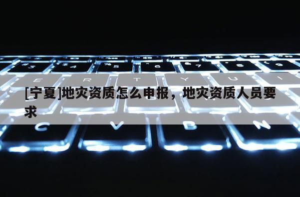 [寧夏]地災(zāi)資質(zhì)怎么申報(bào)，地災(zāi)資質(zhì)人員要求