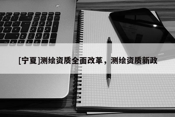 [寧夏]測(cè)繪資質(zhì)全面改革，測(cè)繪資質(zhì)新政