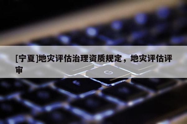 [寧夏]地災(zāi)評(píng)估治理資質(zhì)規(guī)定，地災(zāi)評(píng)估評(píng)審