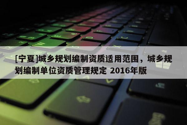 [寧夏]城鄉(xiāng)規(guī)劃編制資質(zhì)適用范圍，城鄉(xiāng)規(guī)劃編制單位資質(zhì)管理規(guī)定 2016年版