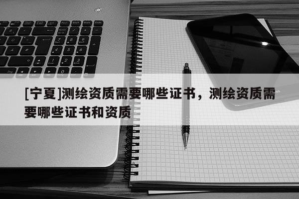 [寧夏]測繪資質(zhì)需要哪些證書，測繪資質(zhì)需要哪些證書和資質(zhì)