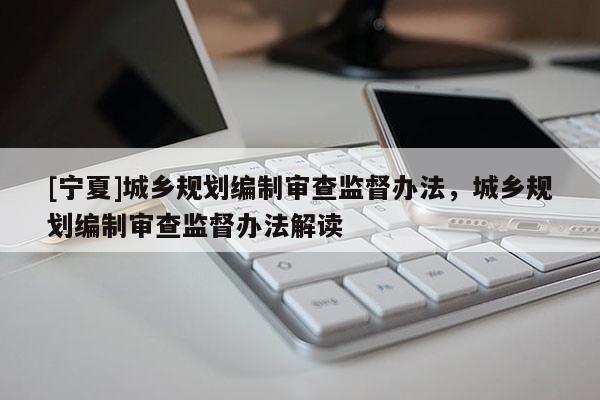 [寧夏]城鄉(xiāng)規(guī)劃編制審查監(jiān)督辦法，城鄉(xiāng)規(guī)劃編制審查監(jiān)督辦法解讀