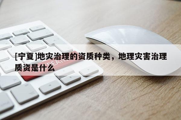 [寧夏]地災(zāi)治理的資質(zhì)種類，地理災(zāi)害治理質(zhì)資是什么