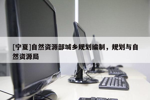 [寧夏]自然資源部城鄉(xiāng)規(guī)劃編制，規(guī)劃與自然資源局