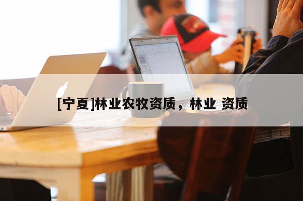 [寧夏]林業(yè)農(nóng)牧資質(zhì)，林業(yè) 資質(zhì)