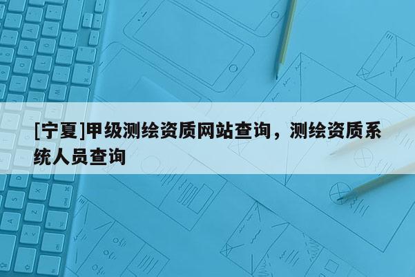 [寧夏]甲級測繪資質(zhì)網(wǎng)站查詢，測繪資質(zhì)系統(tǒng)人員查詢