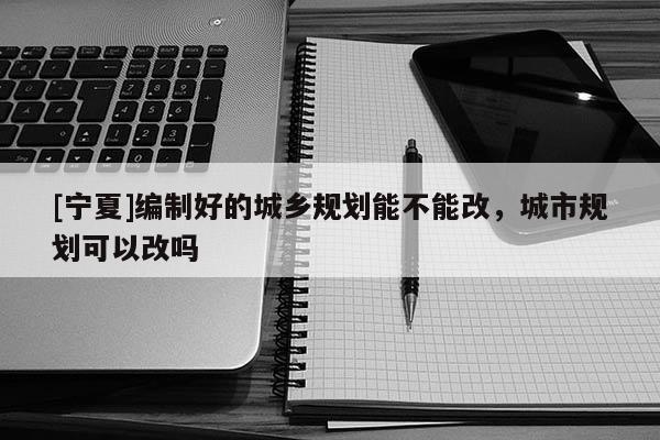 [寧夏]編制好的城鄉(xiāng)規(guī)劃能不能改，城市規(guī)劃可以改嗎