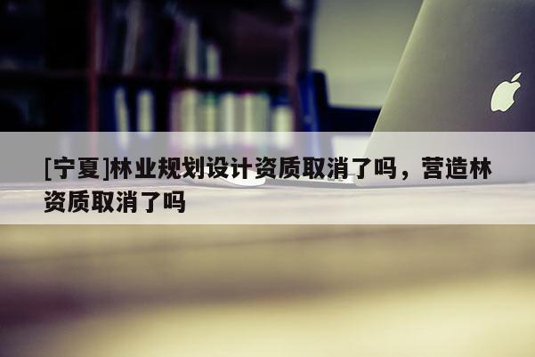 [寧夏]林業(yè)規(guī)劃設(shè)計(jì)資質(zhì)取消了嗎，營造林資質(zhì)取消了嗎