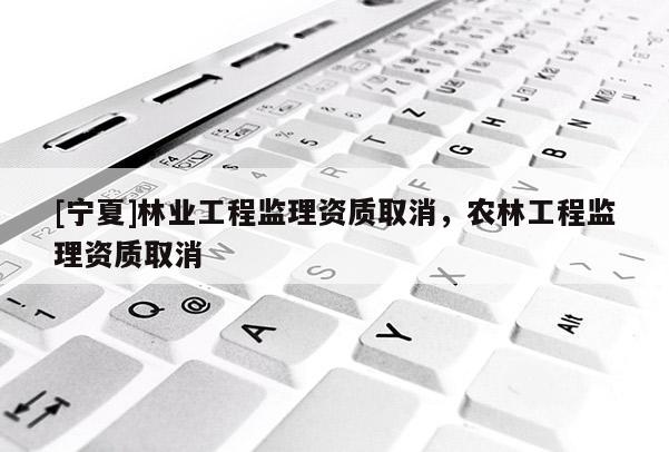 [寧夏]林業(yè)工程監(jiān)理資質(zhì)取消，農(nóng)林工程監(jiān)理資質(zhì)取消