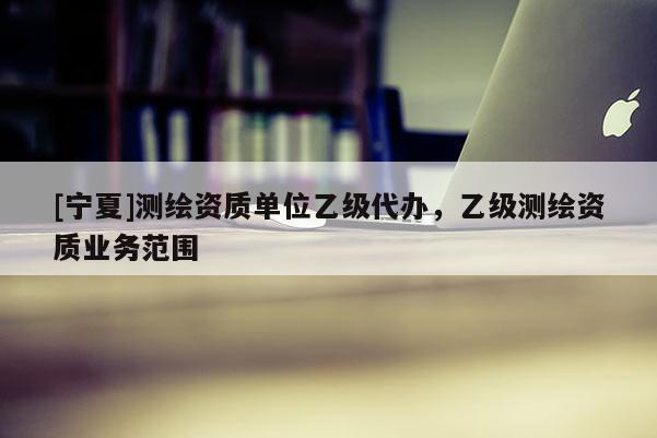 [寧夏]測繪資質(zhì)單位乙級代辦，乙級測繪資質(zhì)業(yè)務(wù)范圍