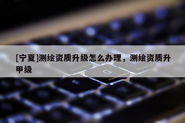 [寧夏]測(cè)繪資質(zhì)升級(jí)怎么辦理，測(cè)繪資質(zhì)升甲級(jí)