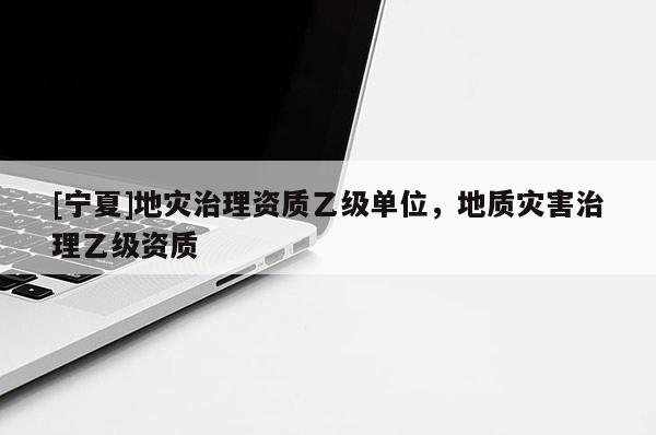 [寧夏]地災(zāi)治理資質(zhì)乙級單位，地質(zhì)災(zāi)害治理乙級資質(zhì)
