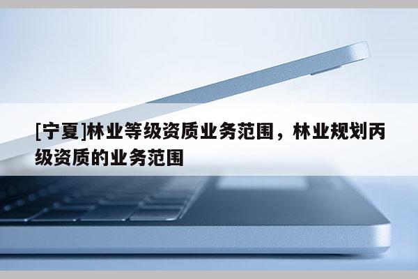 [寧夏]林業(yè)等級(jí)資質(zhì)業(yè)務(wù)范圍，林業(yè)規(guī)劃丙級(jí)資質(zhì)的業(yè)務(wù)范圍