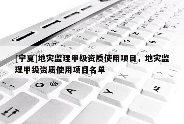 [寧夏]地災(zāi)監(jiān)理甲級資質(zhì)使用項目，地災(zāi)監(jiān)理甲級資質(zhì)使用項目名單