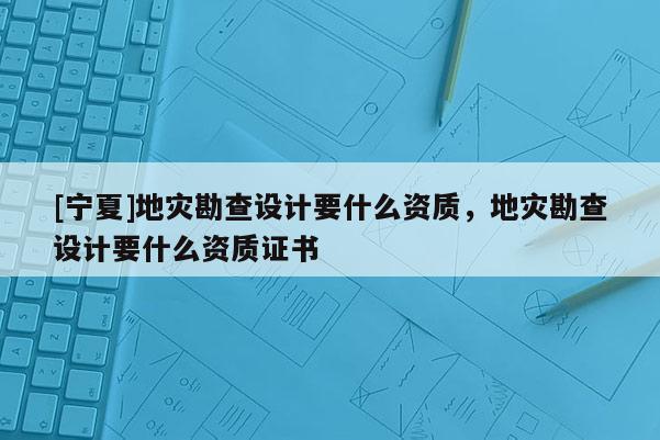 [寧夏]地災(zāi)勘查設(shè)計(jì)要什么資質(zhì)，地災(zāi)勘查設(shè)計(jì)要什么資質(zhì)證書