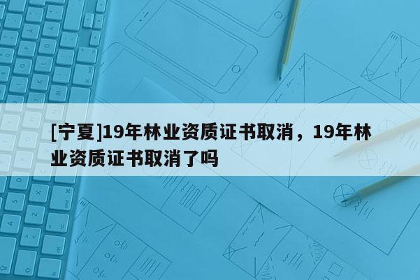 [寧夏]19年林業(yè)資質(zhì)證書取消，19年林業(yè)資質(zhì)證書取消了嗎