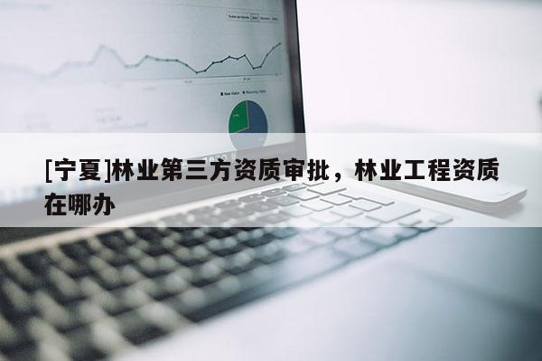 [寧夏]林業(yè)第三方資質(zhì)審批，林業(yè)工程資質(zhì)在哪辦