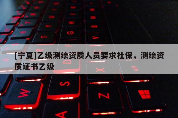 [寧夏]乙級(jí)測(cè)繪資質(zhì)人員要求社保，測(cè)繪資質(zhì)證書乙級(jí)