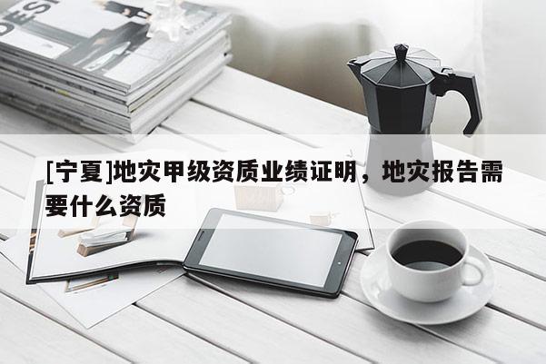 [寧夏]地災(zāi)甲級資質(zhì)業(yè)績證明，地災(zāi)報告需要什么資質(zhì)