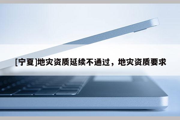 [寧夏]地災(zāi)資質(zhì)延續(xù)不通過，地災(zāi)資質(zhì)要求
