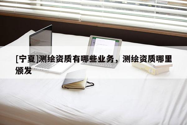 [寧夏]測(cè)繪資質(zhì)有哪些業(yè)務(wù)，測(cè)繪資質(zhì)哪里頒發(fā)