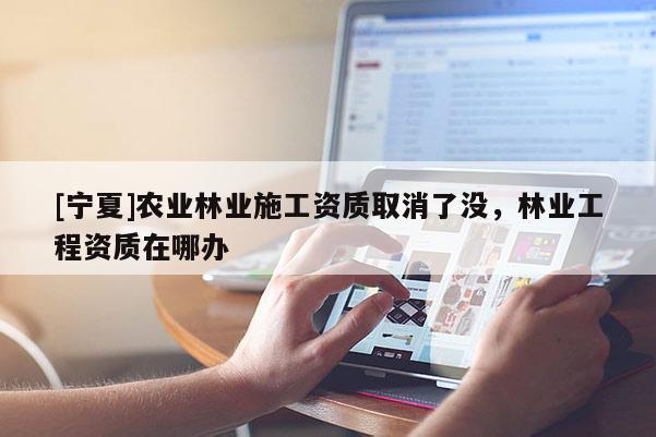 [寧夏]農(nóng)業(yè)林業(yè)施工資質(zhì)取消了沒(méi)，林業(yè)工程資質(zhì)在哪辦