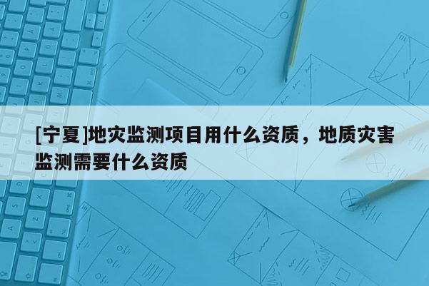 [寧夏]地災(zāi)監(jiān)測項目用什么資質(zhì)，地質(zhì)災(zāi)害監(jiān)測需要什么資質(zhì)
