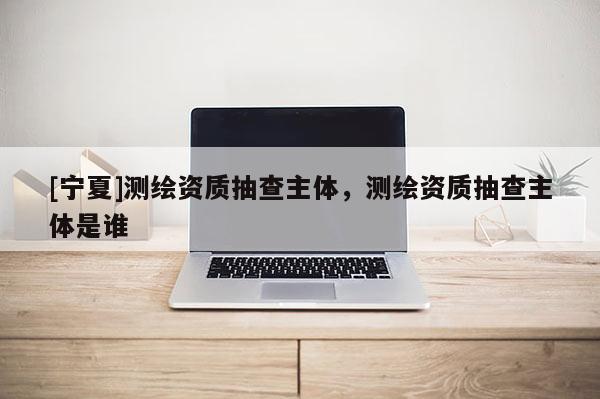 [寧夏]測(cè)繪資質(zhì)抽查主體，測(cè)繪資質(zhì)抽查主體是誰